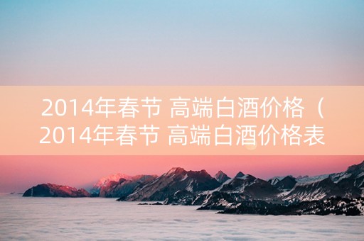 2014年春节 高端白酒价格（2014年春节 高端白酒价格表）