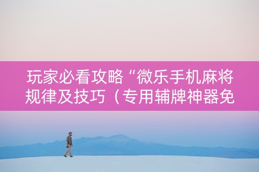 玩家必看攻略“微乐手机麻将规律及技巧（专用辅牌神器免安装）