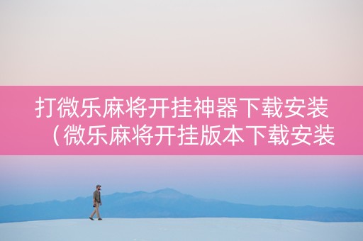 打微乐麻将开挂神器下载安装（微乐麻将开挂版本下载安装）