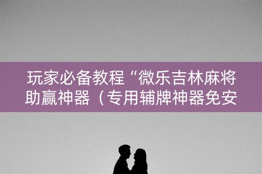 玩家必备教程“微乐吉林麻将助赢神器（专用辅牌神器免安装）