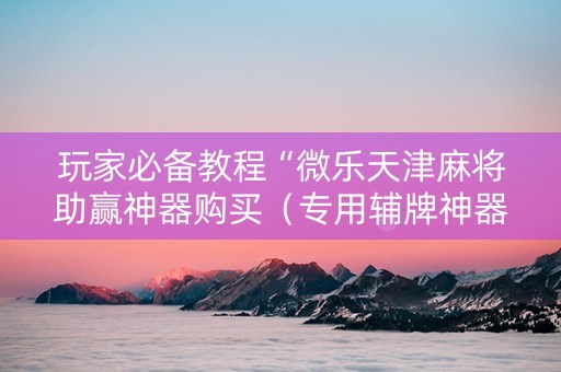 玩家必备教程“微乐天津麻将助赢神器购买（专用辅牌神器免安装）