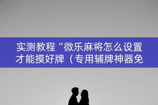 实测教程“微乐麻将怎么设置才能摸好牌（专用辅牌神器免安装）