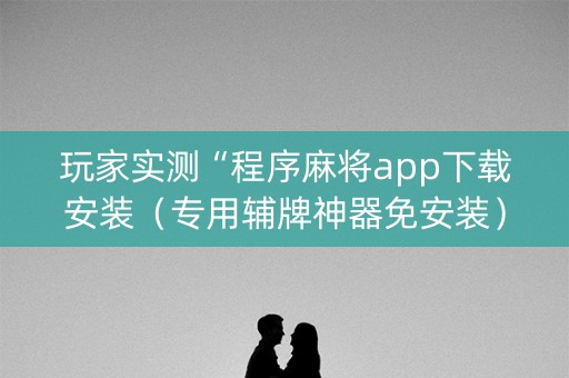 玩家实测“程序麻将app下载安装（专用辅牌神器免安装）