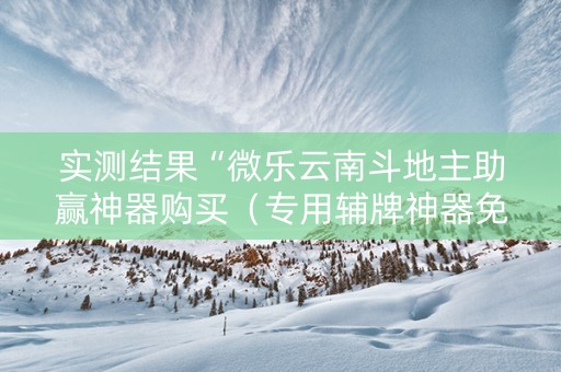 实测结果“微乐云南斗地主助赢神器购买（专用辅牌神器免安装）