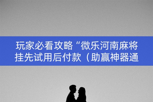 玩家必看攻略“微乐河南麻将挂先试用后付款（助赢神器通用版）