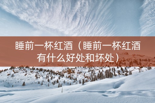 睡前一杯红酒（睡前一杯红酒有什么好处和坏处）