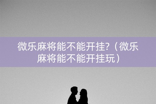 微乐麻将能不能开挂?（微乐麻将能不能开挂玩）