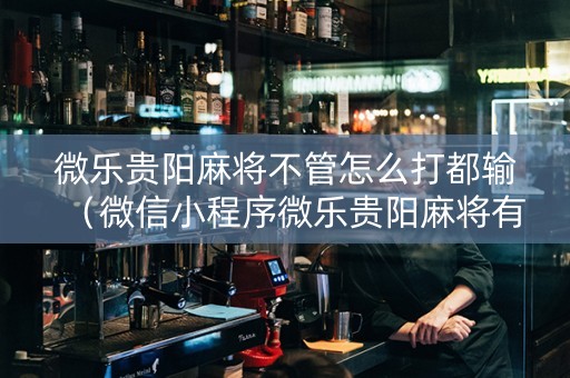 微乐贵阳麻将不管怎么打都输（微信小程序微乐贵阳麻将有挂吗）