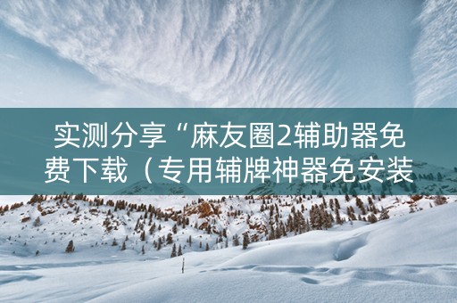实测分享“麻友圈2辅助器免费下载（专用辅牌神器免安装）