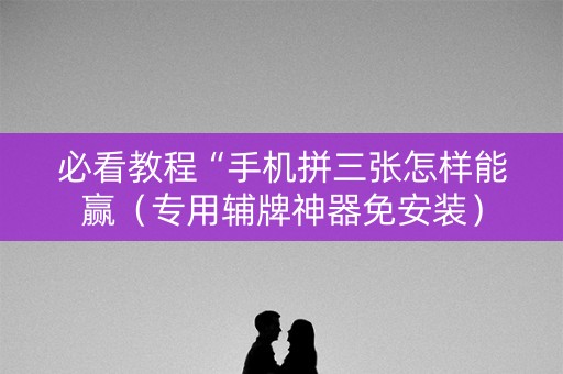 必看教程“手机拼三张怎样能赢（专用辅牌神器免安装）