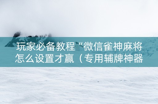 玩家必备教程“微信雀神麻将怎么设置才赢（专用辅牌神器免安装）