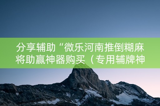 分享辅助“微乐河南推倒糊麻将助赢神器购买（专用辅牌神器免安装）