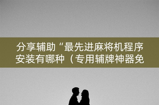 分享辅助“最先进麻将机程序安装有哪种（专用辅牌神器免安装）