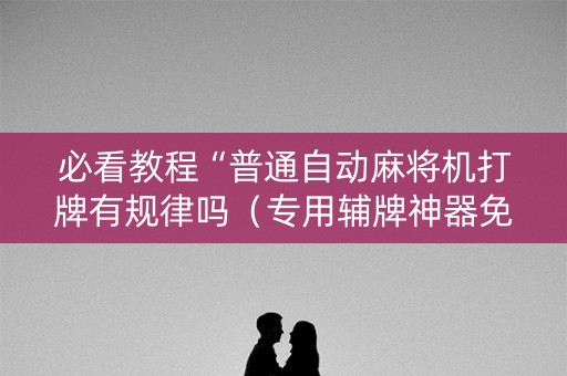 必看教程“普通自动麻将机打牌有规律吗（专用辅牌神器免安装）