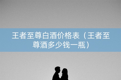 王者至尊白酒价格表（王者至尊酒多少钱一瓶）