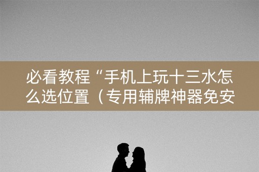 必看教程“手机上玩十三水怎么选位置（专用辅牌神器免安装）