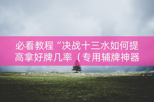 必看教程“决战十三水如何提高拿好牌几率（专用辅牌神器免安装）