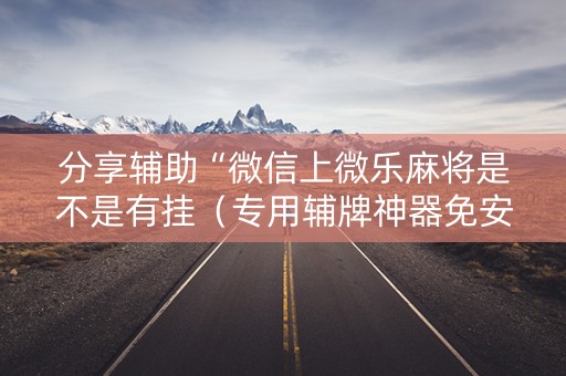分享辅助“微信上微乐麻将是不是有挂（专用辅牌神器免安装）