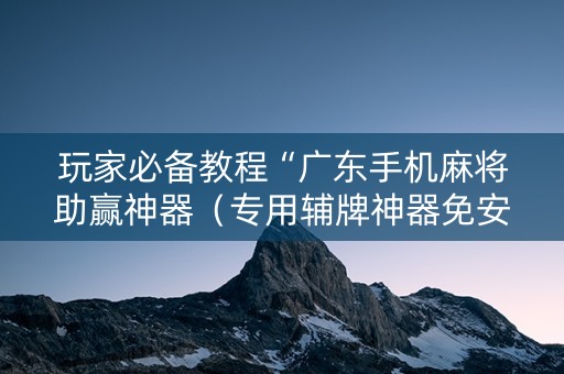 玩家必备教程“广东手机麻将助赢神器（专用辅牌神器免安装）
