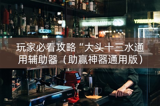 玩家必看攻略“大头十三水通用辅助器（助赢神器通用版）