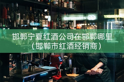 邯郸宁夏红酒公司在邯郸哪里（邯郸市红酒经销商）