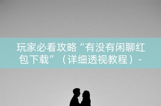 玩家必看攻略“有没有闲聊红包下载”（详细透视教程）-哔哩哔哩