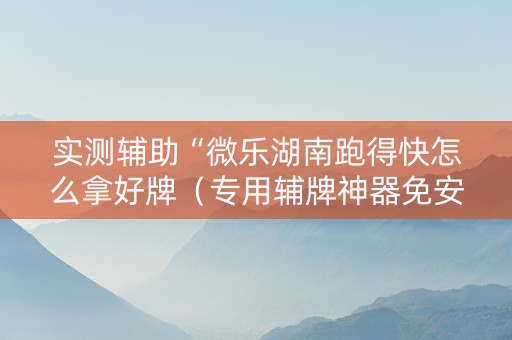 实测辅助“微乐湖南跑得快怎么拿好牌（专用辅牌神器免安装）