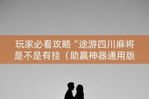 玩家必看攻略“途游四川麻将是不是有挂（助赢神器通用版）
