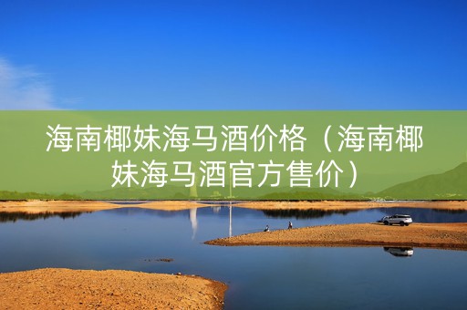 海南椰妹海马酒价格（海南椰妹海马酒官方售价）