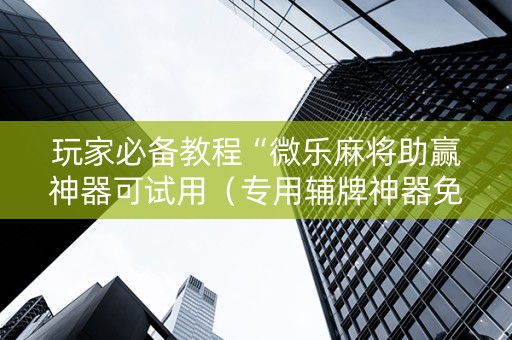 玩家必备教程“微乐麻将助赢神器可试用（专用辅牌神器免安装）