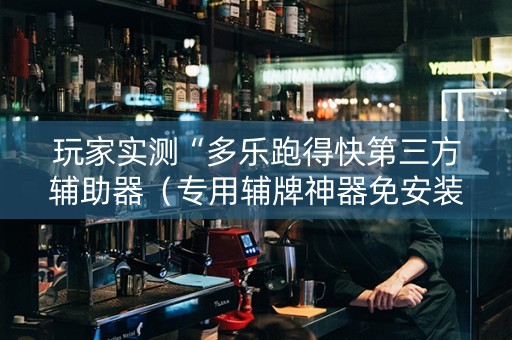 玩家实测“多乐跑得快第三方辅助器（专用辅牌神器免安装）