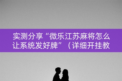 实测分享“微乐江苏麻将怎么让系统发好牌”（详细开挂教程）-哔哩哔哩