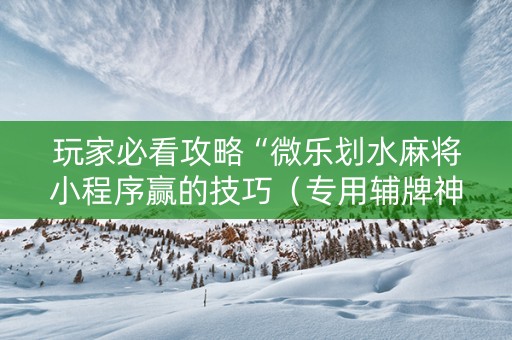 玩家必看攻略“微乐划水麻将小程序赢的技巧（专用辅牌神器免安装）