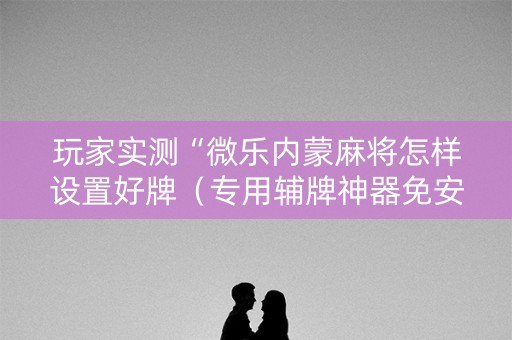玩家实测“微乐内蒙麻将怎样设置好牌（专用辅牌神器免安装）