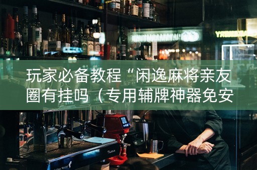 玩家必备教程“闲逸麻将亲友圈有挂吗（专用辅牌神器免安装）