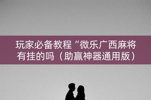 玩家必备教程“微乐广西麻将有挂的吗（助赢神器通用版）