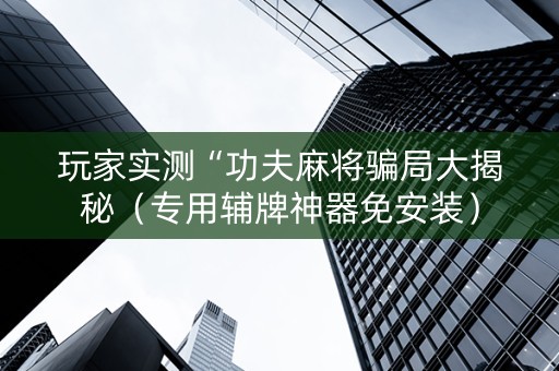玩家实测“功夫麻将骗局大揭秘（专用辅牌神器免安装）