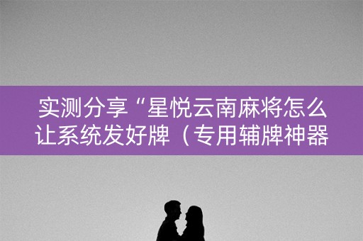 实测分享“星悦云南麻将怎么让系统发好牌（专用辅牌神器免安装）