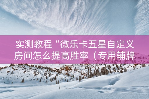 实测教程“微乐卡五星自定义房间怎么提高胜率（专用辅牌神器免安装）