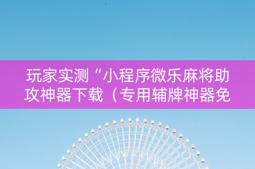 玩家实测“小程序微乐麻将助攻神器下载（专用辅牌神器免安装）