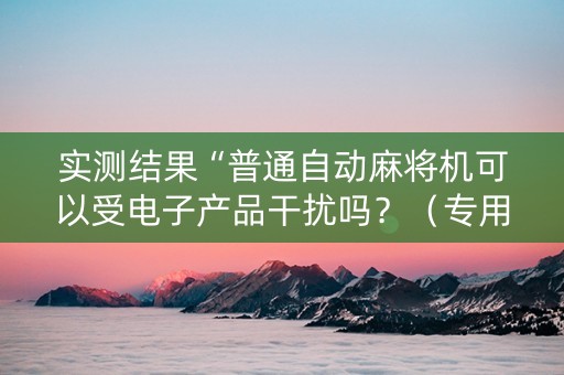 实测结果“普通自动麻将机可以受电子产品干扰吗？（专用辅牌神器免安装）