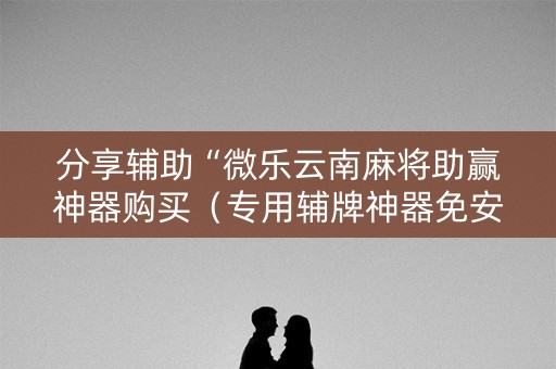 分享辅助“微乐云南麻将助赢神器购买（专用辅牌神器免安装）