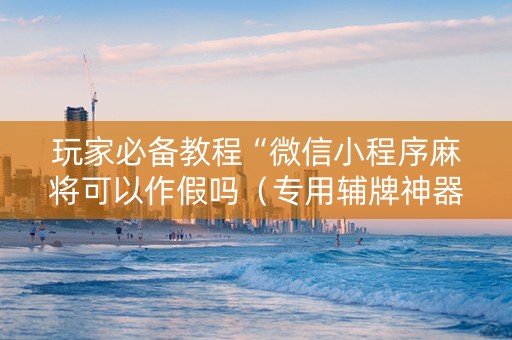玩家必备教程“微信小程序麻将可以作假吗（专用辅牌神器免安装）