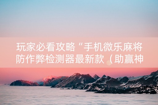 玩家必看攻略“手机微乐麻将防作弊检测器最新款（助赢神器通用版）