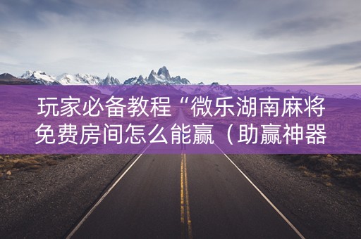 玩家必备教程“微乐湖南麻将免费房间怎么能赢（助赢神器通用版）