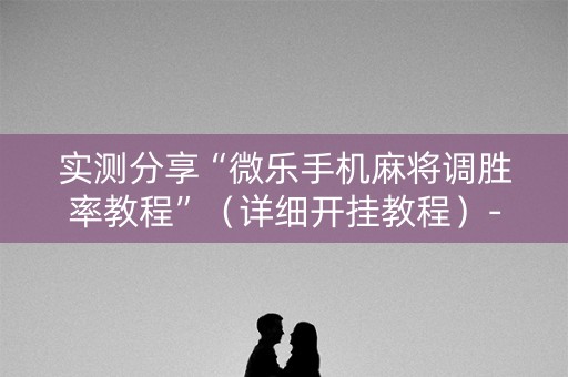 实测分享“微乐手机麻将调胜率教程”（详细开挂教程）-哔哩哔哩