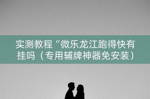 实测教程“微乐龙江跑得快有挂吗（专用辅牌神器免安装）