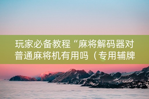 玩家必备教程“麻将解码器对普通麻将机有用吗（专用辅牌神器免安装）