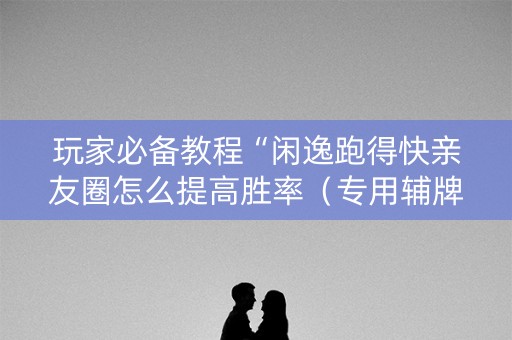 玩家必备教程“闲逸跑得快亲友圈怎么提高胜率（专用辅牌神器免安装）