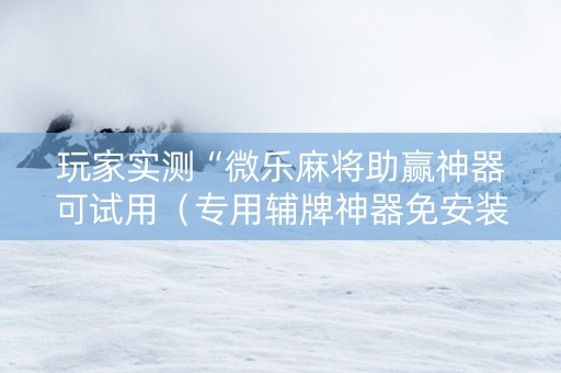 玩家实测“微乐麻将助赢神器可试用（专用辅牌神器免安装）